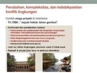 Perubahan, kompleksitas, dan ketidakpastian
konflik lingkungan
Contoh mega proyek di Indonesia:
• Th.1996 : “sejuta hektar lahan gambut”
 