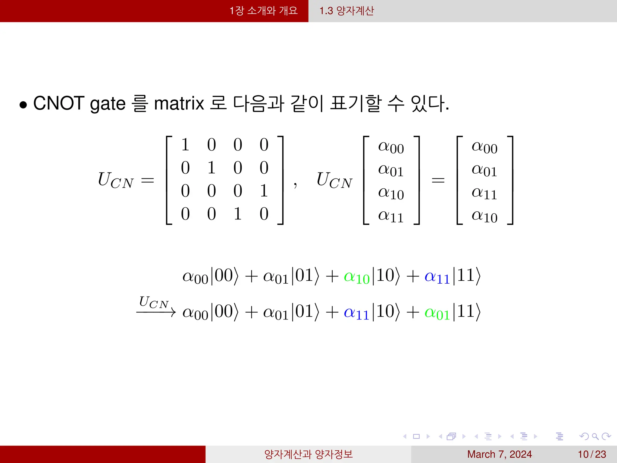 1장 소개와 개요 1.3 양자계산
• CNOT gate 를 matrix 로 다음과 같이 표기할 수 있다.
UCN =




1 0 0 0
0 1 0 0
0 0 0 1
0 0 1 0



 , UCN




α00
α01
α10
α11



 =




α00
α01
α11
α10




α00|00⟩ + α01|01⟩ + α10|10⟩ + α11|11⟩
UCN
−
−
−
→ α00|00⟩ + α01|01⟩ + α11|10⟩ + α01|11⟩
양자계산과 양자정보 March 7, 2024 10 / 23
 