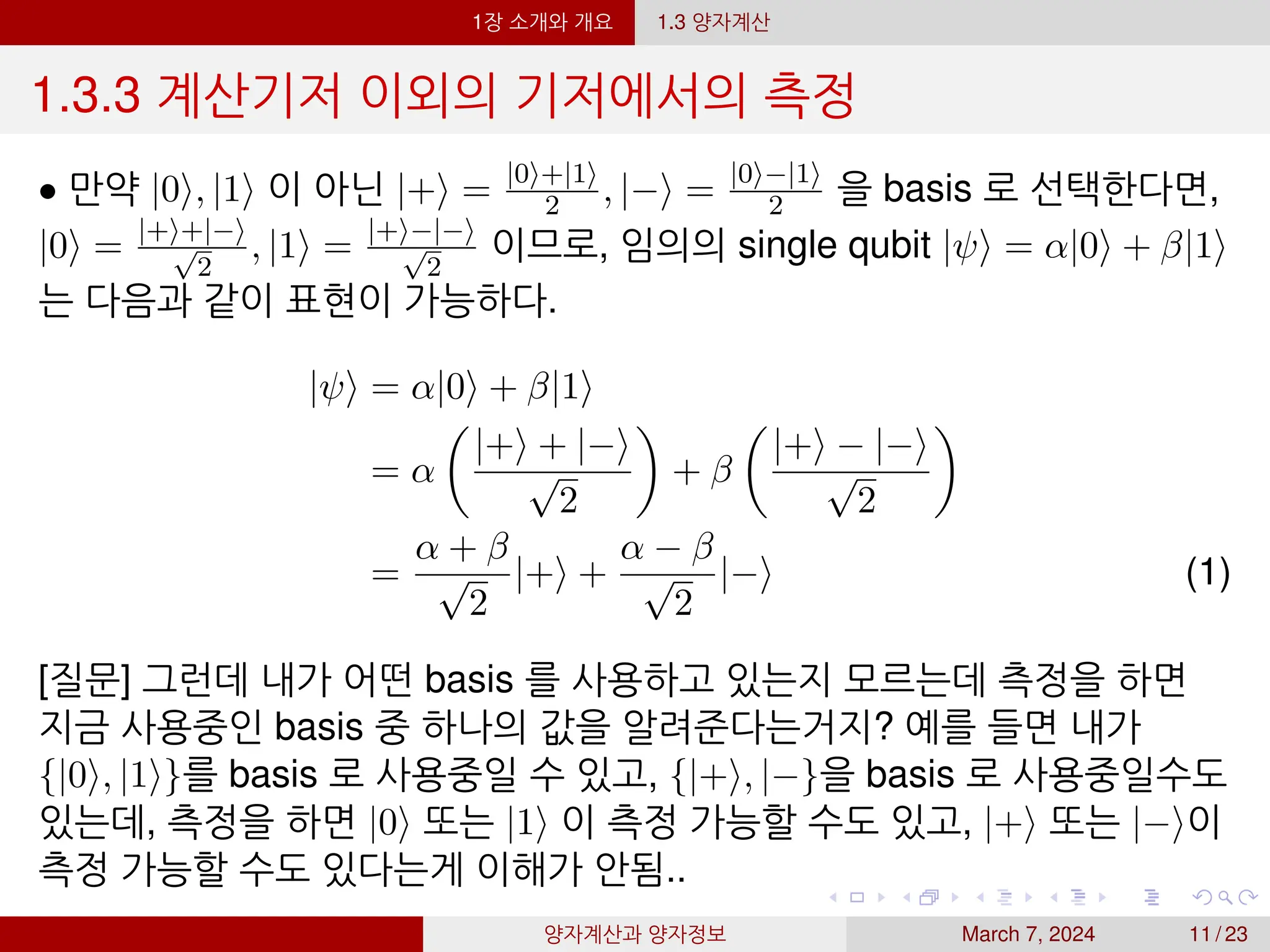 1장 소개와 개요 1.3 양자계산
1.3.3 계산기저 이외의 기저에서의 측정
• 만약 |0⟩, |1⟩ 이 아닌 |+⟩ = |0⟩+|1⟩
2 , |−⟩ = |0⟩−|1⟩
2 을 basis 로 선택한다면,
|0⟩ = |+⟩+|−⟩
√
2
, |1⟩ = |+⟩−|−⟩
√
2
이므로, 임의의 single qubit |ψ⟩ = α|0⟩ + β|1⟩
는 다음과 같이 표현이 가능하다.
|ψ⟩ = α|0⟩ + β|1⟩
= α

|+⟩ + |−⟩
√
2

+ β

|+⟩ − |−⟩
√
2

=
α + β
√
2
|+⟩ +
α − β
√
2
|−⟩ (1)
[질문] 그런데 내가 어떤 basis 를 사용하고 있는지 모르는데 측정을 하면
지금 사용중인 basis 중 하나의 값을 알려준다는거지? 예를 들면 내가
{|0⟩, |1⟩}를 basis 로 사용중일 수 있고, {|+⟩, |−}을 basis 로 사용중일수도
있는데, 측정을 하면 |0⟩ 또는 |1⟩ 이 측정 가능할 수도 있고, |+⟩ 또는 |−⟩이
측정 가능할 수도 있다는게 이해가 안됨..
양자계산과 양자정보 March 7, 2024 11 / 23
 