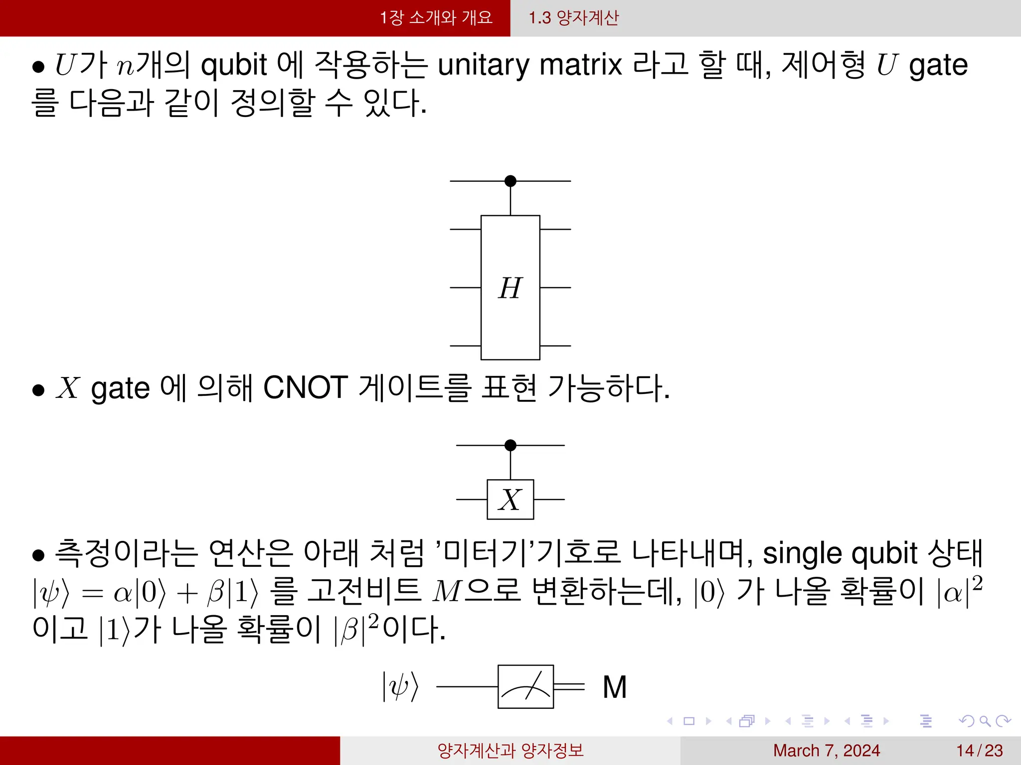 1장 소개와 개요 1.3 양자계산
• U가 n개의 qubit 에 작용하는 unitary matrix 라고 할 때, 제어형 U gate
를 다음과 같이 정의할 수 있다.
•
H
• X gate 에 의해 CNOT 게이트를 표현 가능하다.
•
X
• 측정이라는 연산은 아래 처럼 ’미터기’기호로 나타내며, single qubit 상태
|ψ⟩ = α|0⟩ + β|1⟩ 를 고전비트 M으로 변환하는데, |0⟩ 가 나올 확률이 |α|2
이고 |1⟩가 나올 확률이 |β|2이다.
|ψ⟩ M
양자계산과 양자정보 March 7, 2024 14 / 23
 