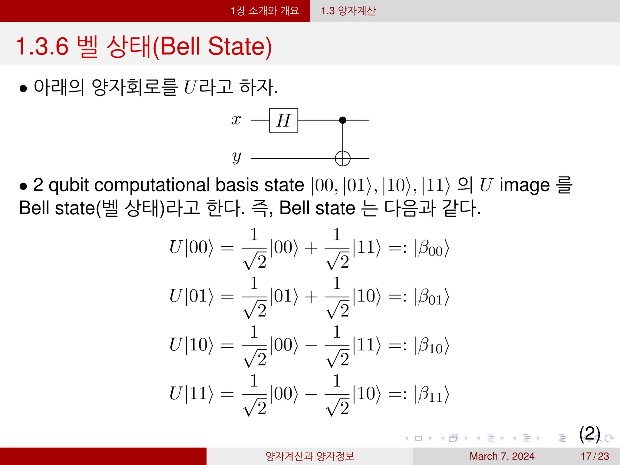 1장 소개와 개요 1.3 양자계산
1.3.6 벨 상태(Bell State)
• 아래의 양자회로를 U라고 하자.
x H •
y
• 2 qubit computational basis state |00, |01⟩, |10⟩, |11⟩ 의 U image 를
Bell state(벨 상태)라고 한다. 즉, Bell state 는 다음과 같다.
U|00⟩ =
1
√
2
|00⟩ +
1
√
2
|11⟩ =: |β00⟩
U|01⟩ =
1
√
2
|01⟩ +
1
√
2
|10⟩ =: |β01⟩
U|10⟩ =
1
√
2
|00⟩ −
1
√
2
|11⟩ =: |β10⟩
U|11⟩ =
1
√
2
|00⟩ −
1
√
2
|10⟩ =: |β11⟩
(2)
양자계산과 양자정보 March 7, 2024 17 / 23
 
