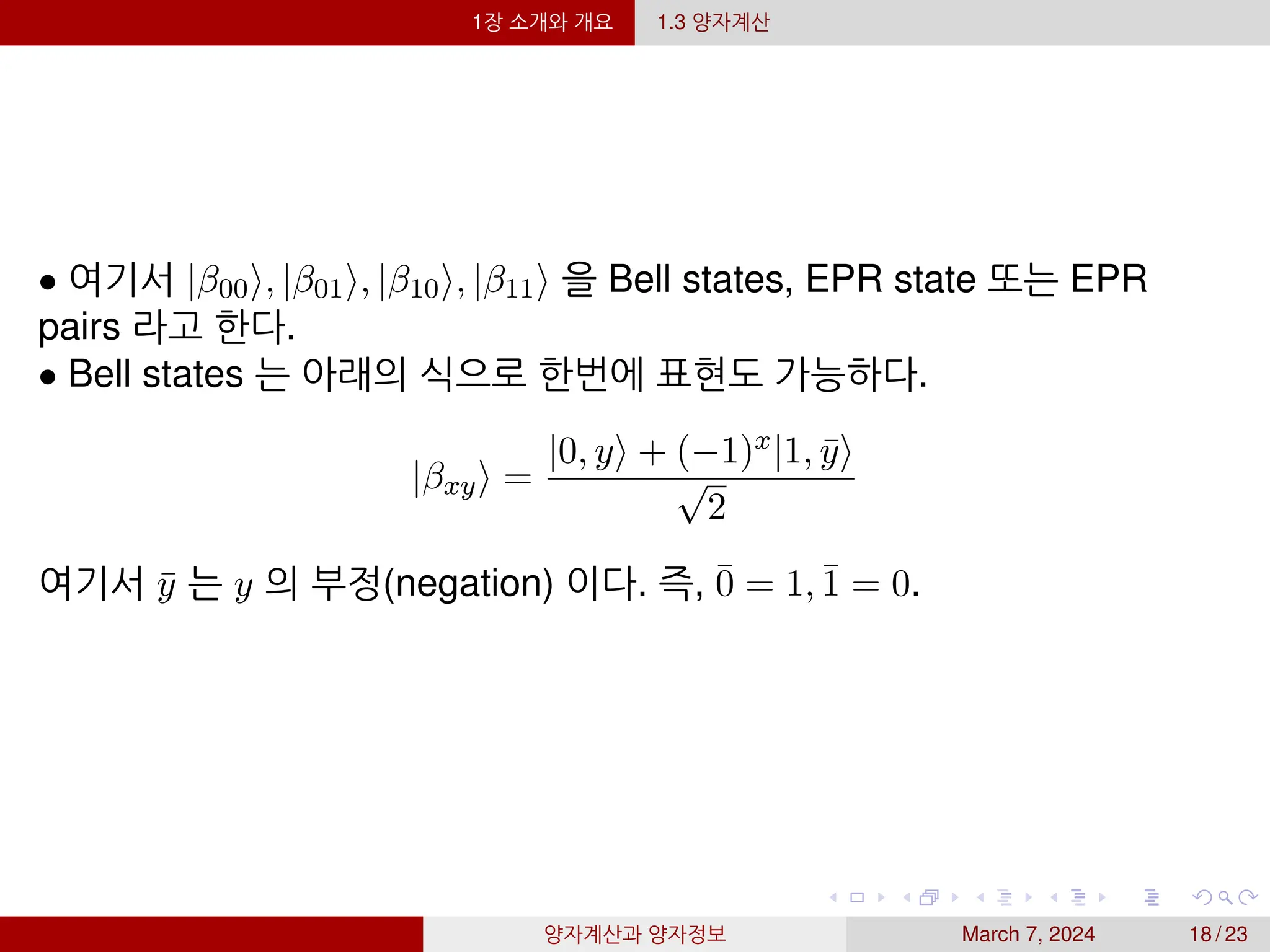 1장 소개와 개요 1.3 양자계산
• 여기서 |β00⟩, |β01⟩, |β10⟩, |β11⟩ 을 Bell states, EPR state 또는 EPR
pairs 라고 한다.
• Bell states 는 아래의 식으로 한번에 표현도 가능하다.
|βxy⟩ =
|0, y⟩ + (−1)x|1, ȳ⟩
√
2
여기서 ȳ 는 y 의 부정(negation) 이다. 즉, 0̄ = 1, 1̄ = 0.
양자계산과 양자정보 March 7, 2024 18 / 23
 