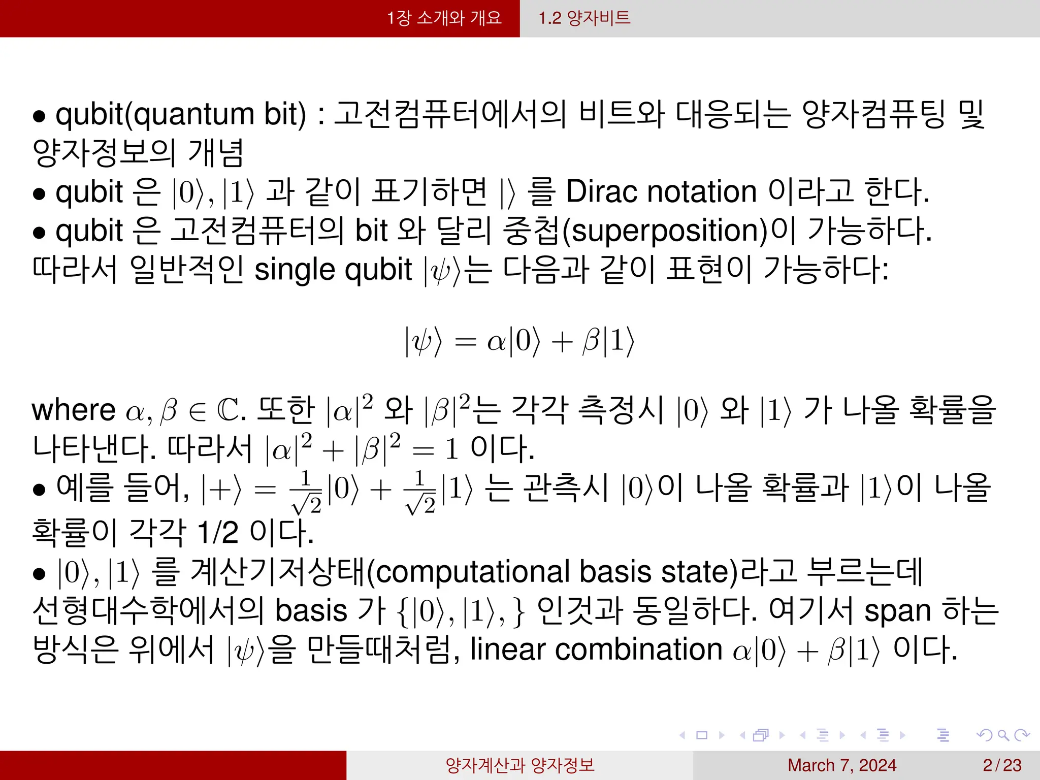 1장 소개와 개요 1.2 양자비트
• qubit(quantum bit) : 고전컴퓨터에서의 비트와 대응되는 양자컴퓨팅 및
양자정보의 개념
• qubit 은 |0⟩, |1⟩ 과 같이 표기하면 |⟩ 를 Dirac notation 이라고 한다.
• qubit 은 고전컴퓨터의 bit 와 달리 중첩(superposition)이 가능하다.
따라서 일반적인 single qubit |ψ⟩는 다음과 같이 표현이 가능하다:
|ψ⟩ = α|0⟩ + β|1⟩
where α, β ∈ C. 또한 |α|2 와 |β|2는 각각 측정시 |0⟩ 와 |1⟩ 가 나올 확률을
나타낸다. 따라서 |α|2 + |β|2 = 1 이다.
• 예를 들어, |+⟩ = 1
√
2
|0⟩ + 1
√
2
|1⟩ 는 관측시 |0⟩이 나올 확률과 |1⟩이 나올
확률이 각각 1/2 이다.
• |0⟩, |1⟩ 를 계산기저상태(computational basis state)라고 부르는데
선형대수학에서의 basis 가 {|0⟩, |1⟩, } 인것과 동일하다. 여기서 span 하는
방식은 위에서 |ψ⟩을 만들때처럼, linear combination α|0⟩ + β|1⟩ 이다.
양자계산과 양자정보 March 7, 2024 2 / 23
 