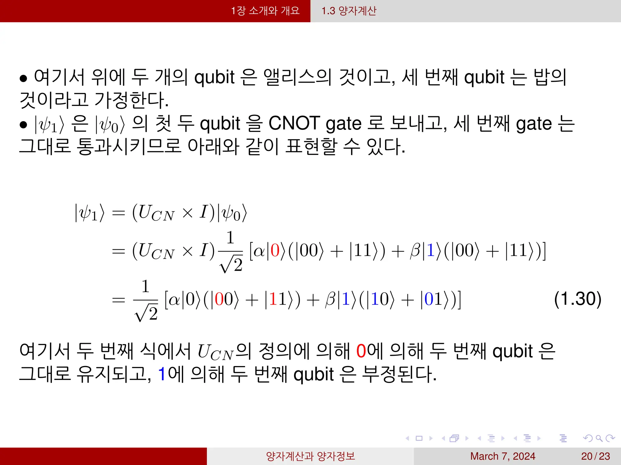1장 소개와 개요 1.3 양자계산
• 여기서 위에 두 개의 qubit 은 앨리스의 것이고, 세 번째 qubit 는 밥의
것이라고 가정한다.
• |ψ1⟩ 은 |ψ0⟩ 의 첫 두 qubit 을 CNOT gate 로 보내고, 세 번째 gate 는
그대로 통과시키므로 아래와 같이 표현할 수 있다.
|ψ1⟩ = (UCN × I)|ψ0⟩
= (UCN × I)
1
√
2
[α|0⟩(|00⟩ + |11⟩) + β|1⟩(|00⟩ + |11⟩)]
=
1
√
2
[α|0⟩(|00⟩ + |11⟩) + β|1⟩(|10⟩ + |01⟩)] (1.30)
여기서 두 번째 식에서 UCN 의 정의에 의해 0에 의해 두 번째 qubit 은
그대로 유지되고, 1에 의해 두 번째 qubit 은 부정된다.
양자계산과 양자정보 March 7, 2024 20 / 23
 