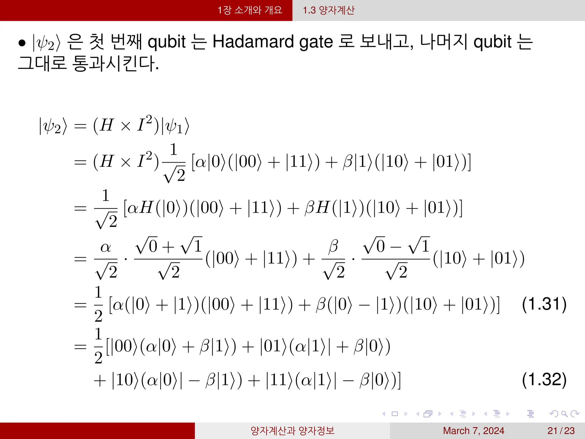 1장 소개와 개요 1.3 양자계산
• |ψ2⟩ 은 첫 번째 qubit 는 Hadamard gate 로 보내고, 나머지 qubit 는
그대로 통과시킨다.
|ψ2⟩ = (H × I2
)|ψ1⟩
= (H × I2
)
1
√
2
[α|0⟩(|00⟩ + |11⟩) + β|1⟩(|10⟩ + |01⟩)]
=
1
√
2
[αH(|0⟩)(|00⟩ + |11⟩) + βH(|1⟩)(|10⟩ + |01⟩)]
=
α
√
2
·
√
0 +
√
1
√
2
(|00⟩ + |11⟩) +
β
√
2
·
√
0 −
√
1
√
2
(|10⟩ + |01⟩)
=
1
2
[α(|0⟩ + |1⟩)(|00⟩ + |11⟩) + β(|0⟩ − |1⟩)(|10⟩ + |01⟩)] (1.31)
=
1
2
[|00⟩(α|0⟩ + β|1⟩) + |01⟩(α|1⟩| + β|0⟩)
+ |10⟩(α|0⟩| − β|1⟩) + |11⟩(α|1⟩| − β|0⟩)] (1.32)
양자계산과 양자정보 March 7, 2024 21 / 23
 