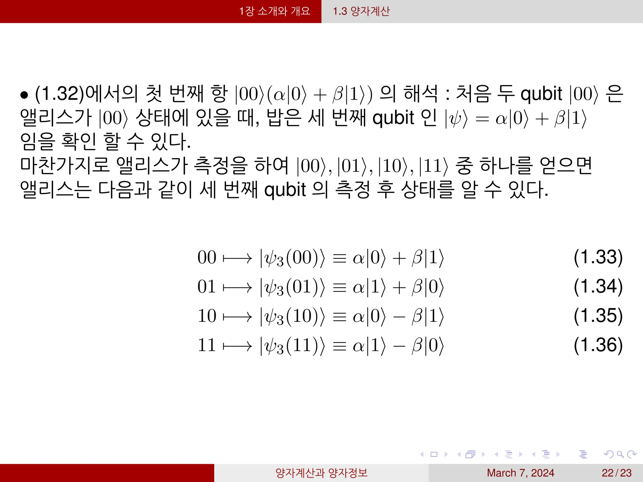 1장 소개와 개요 1.3 양자계산
• (1.32)에서의 첫 번째 항 |00⟩(α|0⟩ + β|1⟩) 의 해석 : 처음 두 qubit |00⟩ 은
앨리스가 |00⟩ 상태에 있을 때, 밥은 세 번째 qubit 인 |ψ⟩ = α|0⟩ + β|1⟩
임을 확인 할 수 있다.
마찬가지로 앨리스가 측정을 하여 |00⟩, |01⟩, |10⟩, |11⟩ 중 하나를 얻으면
앨리스는 다음과 같이 세 번째 qubit 의 측정 후 상태를 알 수 있다.
00 7−→ |ψ3(00)⟩ ≡ α|0⟩ + β|1⟩ (1.33)
01 7−→ |ψ3(01)⟩ ≡ α|1⟩ + β|0⟩ (1.34)
10 7−→ |ψ3(10)⟩ ≡ α|0⟩ − β|1⟩ (1.35)
11 7−→ |ψ3(11)⟩ ≡ α|1⟩ − β|0⟩ (1.36)
양자계산과 양자정보 March 7, 2024 22 / 23
 