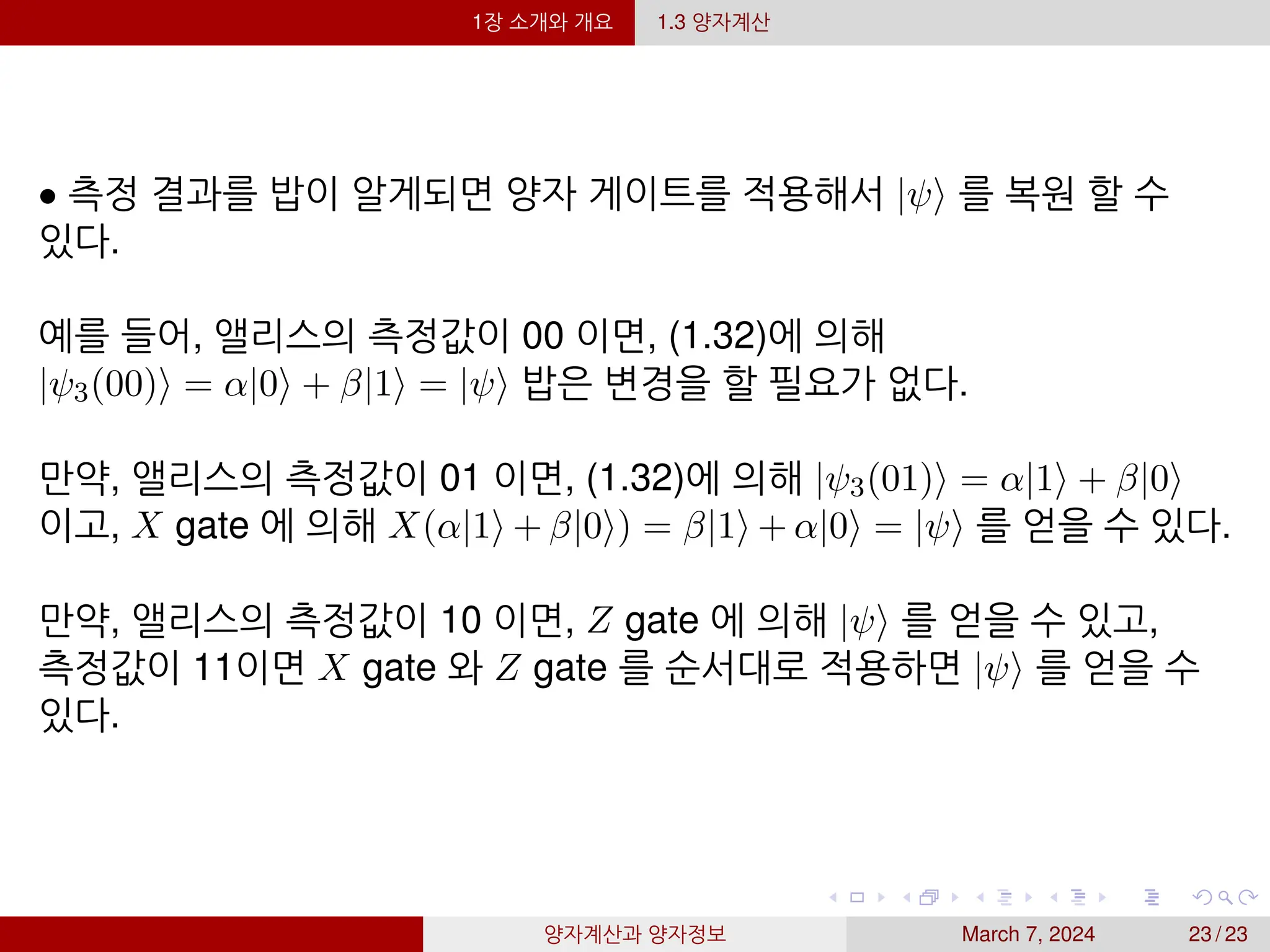 1장 소개와 개요 1.3 양자계산
• 측정 결과를 밥이 알게되면 양자 게이트를 적용해서 |ψ⟩ 를 복원 할 수
있다.
예를 들어, 앨리스의 측정값이 00 이면, (1.32)에 의해
|ψ3(00)⟩ = α|0⟩ + β|1⟩ = |ψ⟩ 밥은 변경을 할 필요가 없다.
만약, 앨리스의 측정값이 01 이면, (1.32)에 의해 |ψ3(01)⟩ = α|1⟩ + β|0⟩
이고, X gate 에 의해 X(α|1⟩ + β|0⟩) = β|1⟩ + α|0⟩ = |ψ⟩ 를 얻을 수 있다.
만약, 앨리스의 측정값이 10 이면, Z gate 에 의해 |ψ⟩ 를 얻을 수 있고,
측정값이 11이면 X gate 와 Z gate 를 순서대로 적용하면 |ψ⟩ 를 얻을 수
있다.
양자계산과 양자정보 March 7, 2024 23 / 23
 