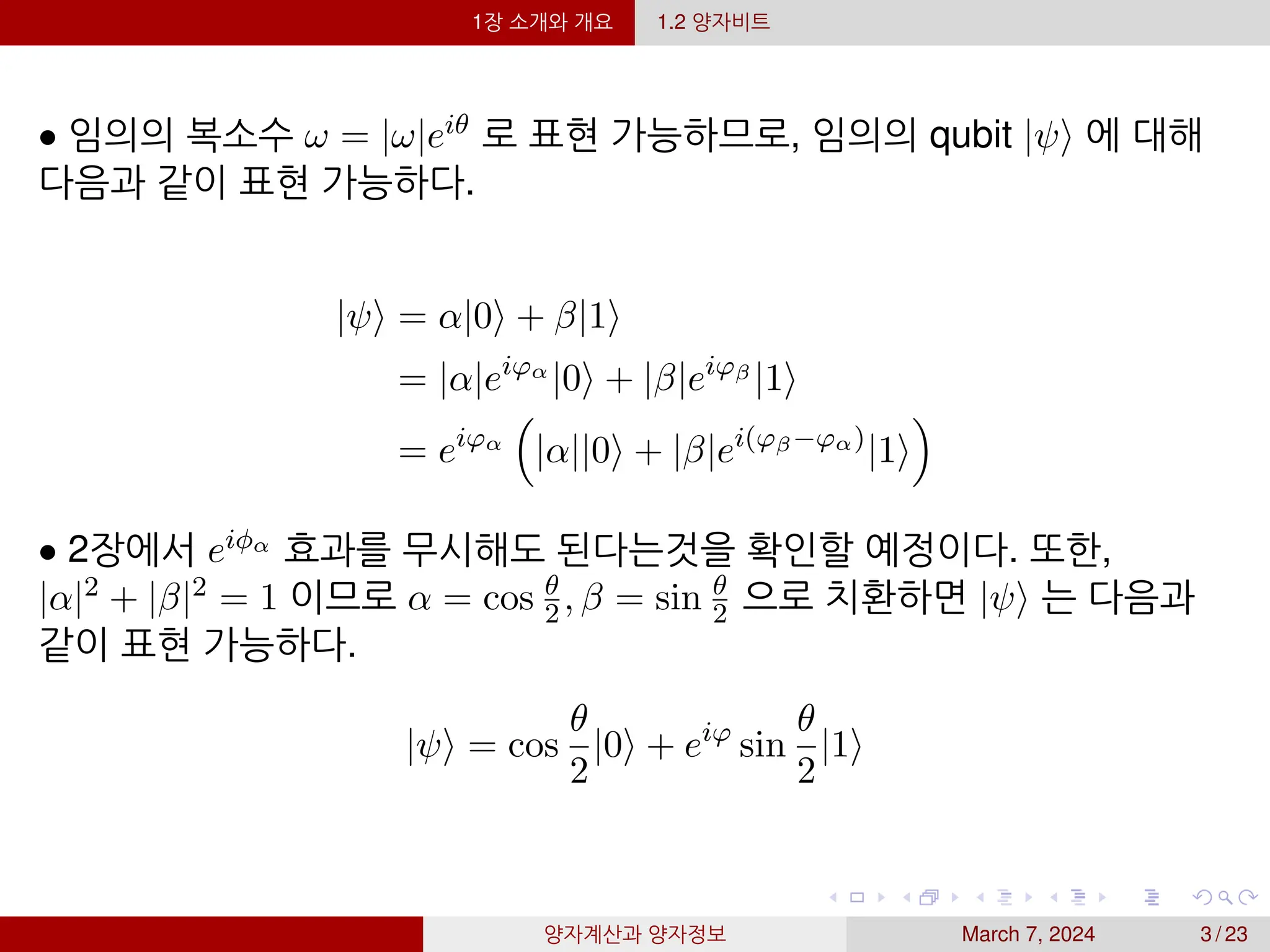 1장 소개와 개요 1.2 양자비트
• 임의의 복소수 ω = |ω|eiθ 로 표현 가능하므로, 임의의 qubit |ψ⟩ 에 대해
다음과 같이 표현 가능하다.
|ψ⟩ = α|0⟩ + β|1⟩
= |α|eiφα
|0⟩ + |β|eiφβ
|1⟩
= eiφα

|α||0⟩ + |β|ei(φβ−φα)
|1⟩

• 2장에서 eiϕα 효과를 무시해도 된다는것을 확인할 예정이다. 또한,
|α|2 + |β|2 = 1 이므로 α = cos θ
2, β = sin θ
2 으로 치환하면 |ψ⟩ 는 다음과
같이 표현 가능하다.
|ψ⟩ = cos
θ
2
|0⟩ + eiφ
sin
θ
2
|1⟩
양자계산과 양자정보 March 7, 2024 3 / 23
 