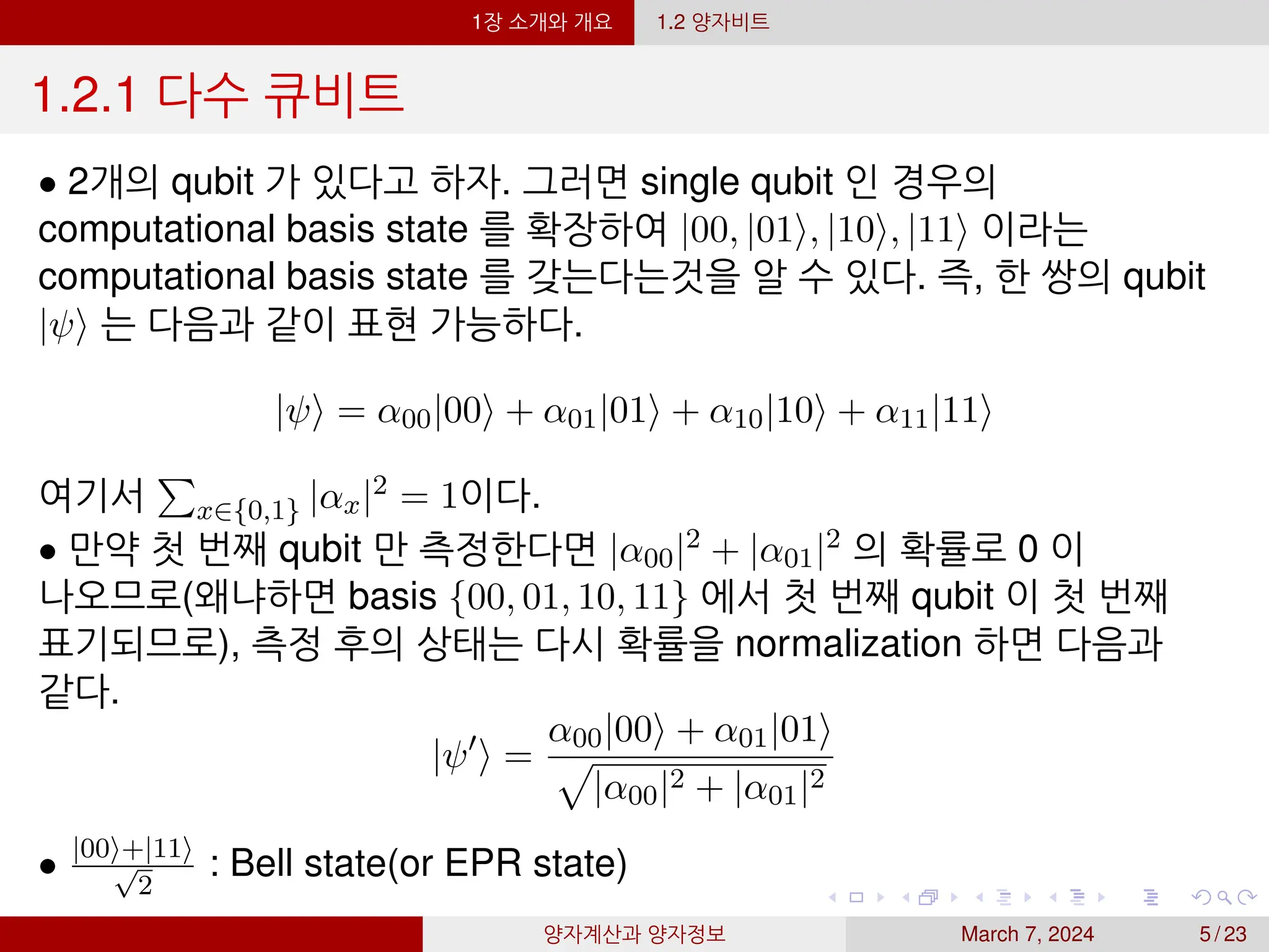 1장 소개와 개요 1.2 양자비트
1.2.1 다수 큐비트
• 2개의 qubit 가 있다고 하자. 그러면 single qubit 인 경우의
computational basis state 를 확장하여 |00, |01⟩, |10⟩, |11⟩ 이라는
computational basis state 를 갖는다는것을 알 수 있다. 즉, 한 쌍의 qubit
|ψ⟩ 는 다음과 같이 표현 가능하다.
|ψ⟩ = α00|00⟩ + α01|01⟩ + α10|10⟩ + α11|11⟩
여기서
P
x∈{0,1} |αx|2 = 1이다.
• 만약 첫 번째 qubit 만 측정한다면 |α00|2 + |α01|2 의 확률로 0 이
나오므로(왜냐하면 basis {00, 01, 10, 11} 에서 첫 번째 qubit 이 첫 번째
표기되므로), 측정 후의 상태는 다시 확률을 normalization 하면 다음과
같다.
|ψ′
⟩ =
α00|00⟩ + α01|01⟩
p
|α00|2 + |α01|2
• |00⟩+|11⟩
√
2
: Bell state(or EPR state)
양자계산과 양자정보 March 7, 2024 5 / 23
 