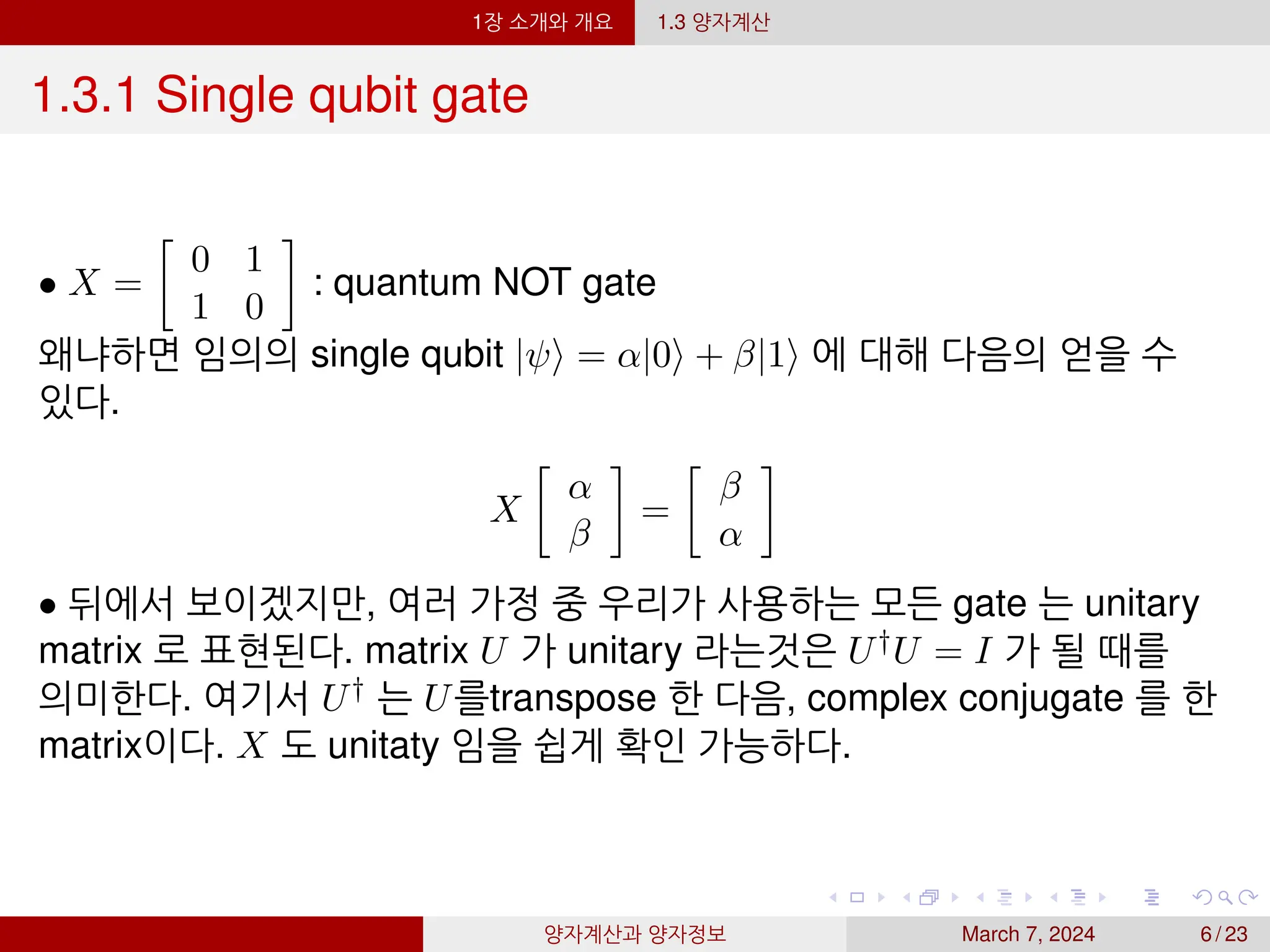 1장 소개와 개요 1.3 양자계산
1.3.1 Single qubit gate
• X =

0 1
1 0

: quantum NOT gate
왜냐하면 임의의 single qubit |ψ⟩ = α|0⟩ + β|1⟩ 에 대해 다음의 얻을 수
있다.
X

α
β

=

β
α

• 뒤에서 보이겠지만, 여러 가정 중 우리가 사용하는 모든 gate 는 unitary
matrix 로 표현된다. matrix U 가 unitary 라는것은 U†U = I 가 될 때를
의미한다. 여기서 U† 는 U를transpose 한 다음, complex conjugate 를 한
matrix이다. X 도 unitaty 임을 쉽게 확인 가능하다.
양자계산과 양자정보 March 7, 2024 6 / 23
 