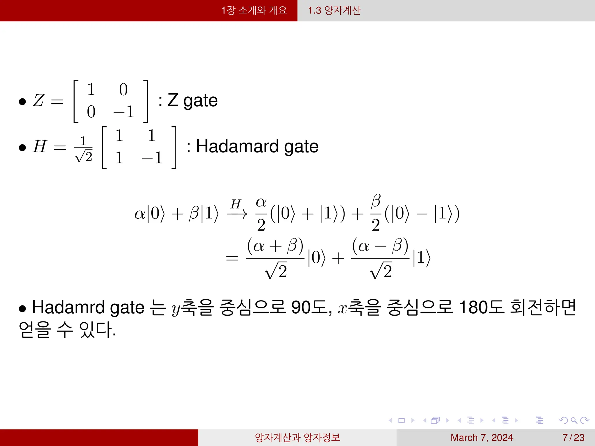 1장 소개와 개요 1.3 양자계산
• Z =

1 0
0 −1

: Z gate
• H = 1
√
2

1 1
1 −1

: Hadamard gate
α|0⟩ + β|1⟩
H
−
→
α
2
(|0⟩ + |1⟩) +
β
2
(|0⟩ − |1⟩)
=
(α + β)
√
2
|0⟩ +
(α − β)
√
2
|1⟩
• Hadamrd gate 는 y축을 중심으로 90도, x축을 중심으로 180도 회전하면
얻을 수 있다.
양자계산과 양자정보 March 7, 2024 7 / 23
 