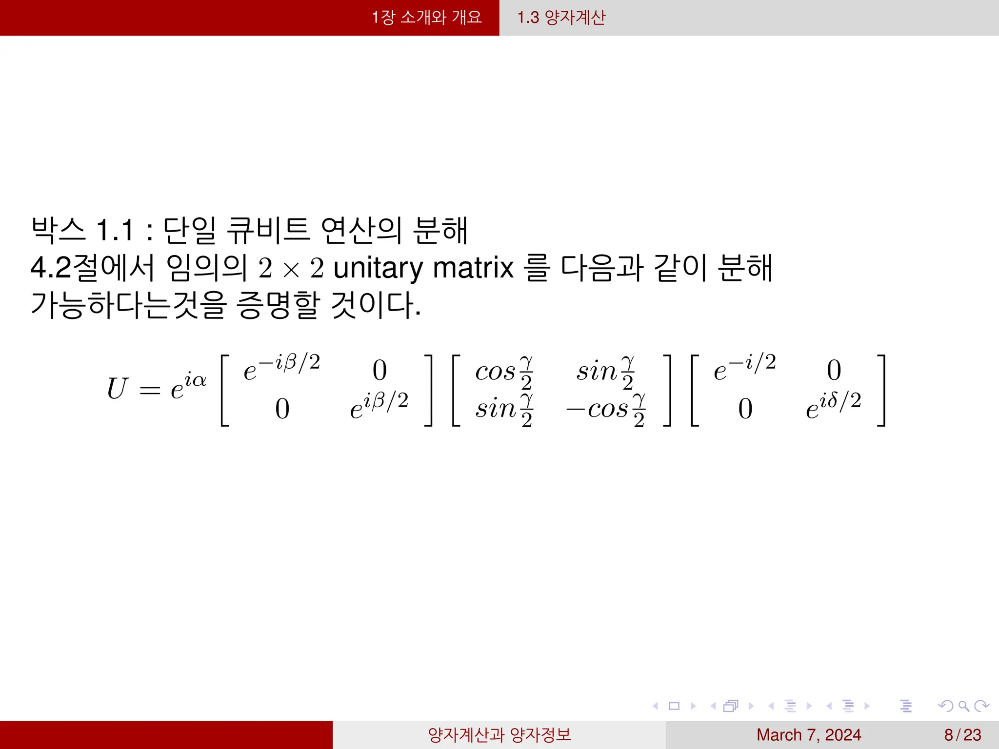 1장 소개와 개요 1.3 양자계산
박스 1.1 : 단일 큐비트 연산의 분해
4.2절에서 임의의 2 × 2 unitary matrix 를 다음과 같이 분해
가능하다는것을 증명할 것이다.
U = eiα

e−iβ/2 0
0 eiβ/2
 
cosγ
2 sinγ
2
sinγ
2 −cosγ
2
 
e−i/2 0
0 eiδ/2

양자계산과 양자정보 March 7, 2024 8 / 23
 