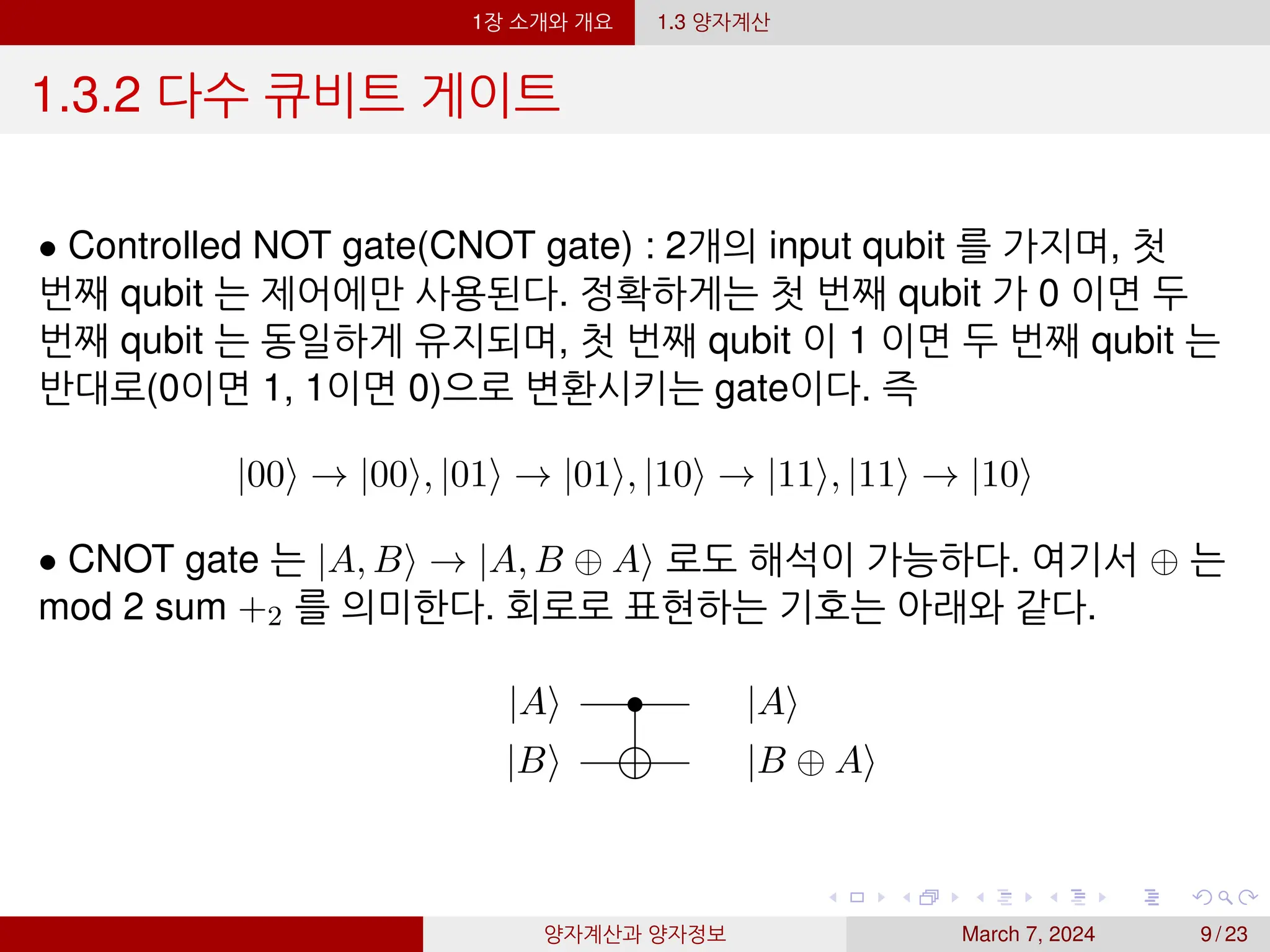1장 소개와 개요 1.3 양자계산
1.3.2 다수 큐비트 게이트
• Controlled NOT gate(CNOT gate) : 2개의 input qubit 를 가지며, 첫
번째 qubit 는 제어에만 사용된다. 정확하게는 첫 번째 qubit 가 0 이면 두
번째 qubit 는 동일하게 유지되며, 첫 번째 qubit 이 1 이면 두 번째 qubit 는
반대로(0이면 1, 1이면 0)으로 변환시키는 gate이다. 즉
|00⟩ → |00⟩, |01⟩ → |01⟩, |10⟩ → |11⟩, |11⟩ → |10⟩
• CNOT gate 는 |A, B⟩ → |A, B ⊕ A⟩ 로도 해석이 가능하다. 여기서 ⊕ 는
mod 2 sum +2 를 의미한다. 회로로 표현하는 기호는 아래와 같다.
|A⟩ • |A⟩
|B⟩ |B ⊕ A⟩
양자계산과 양자정보 March 7, 2024 9 / 23
 