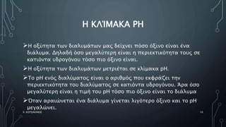 Η ΚΛΊΜΑΚΑ PH
Η οξύτητα των διαλυμάτων μας δείχνει πόσο όξινο είναι ένα
διάλυμα. Δηλαδή όσο μεγαλύτερη είναι η περιεκτικότητα τους σε
κατιόντα υδρογόνου τόσο πιο όξινο είναι.
Η οξύτητα των διαλυμάτων μετριέται σε κλίμακα pH.
Το pH ενός διαλύματος είναι ο αριθμός που εκφράζει την
περιεκτικότητα του διαλύματος σε κατιόντα υδρογόνου. Άρα όσο
μεγαλύτερη είναι η τιμή του pH τόσο πιο όξινο είναι το διάλυμα
Όταν αραιώνεται ένα διάλυμα γίνεται λιγότερο όξινο και το pH
μεγαλώνει.
Χ. ΚΟΤΣΑΚΙΝΟΣ 10
 