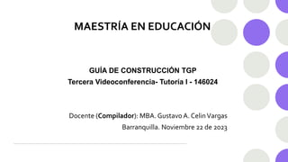 MAESTRÍA EN EDUCACIÓN
GUÍA DE CONSTRUCCIÓN TGP
Tercera Videoconferencia- Tutoría I - 146024
Docente (Compilador): MBA. Gustavo A. CelinVargas
Barranquilla. Noviembre 22 de 2023
 