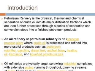 Introduction
 Petroleum Refinery is the physical, thermal and chemical
separation of crude oil into its major distillation fractions which
are then further processed through a series of separation and
conversion steps into a finished petroleum products.
 An oil refinery or petroleum refinery is an industrial
process plant where crude oil is processed and refined into
more useful products such as petroleum
naphtha, gasoline, diesel fuel, asphalt base, heating
oil, kerosene, and liquefied petroleum gas.
 Oil refineries are typically large, sprawling industrial complexes
with extensive piping running throughout, carrying streams
 