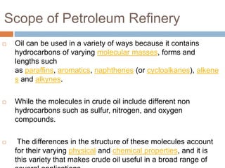 Scope of Petroleum Refinery
 Oil can be used in a variety of ways because it contains
hydrocarbons of varying molecular masses, forms and
lengths such
as paraffins, aromatics, naphthenes (or cycloalkanes), alkene
s and alkynes.
 While the molecules in crude oil include different non
hydrocarbons such as sulfur, nitrogen, and oxygen
compounds.
 The differences in the structure of these molecules account
for their varying physical and chemical properties, and it is
this variety that makes crude oil useful in a broad range of
 