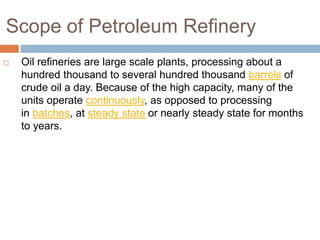 Scope of Petroleum Refinery
 Oil refineries are large scale plants, processing about a
hundred thousand to several hundred thousand barrels of
crude oil a day. Because of the high capacity, many of the
units operate continuously, as opposed to processing
in batches, at steady state or nearly steady state for months
to years.
 