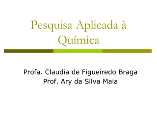 Pesquisa Aplicada à
Química
Profa. Claudia de Figueiredo Braga
Prof. Ary da Silva Maia
 