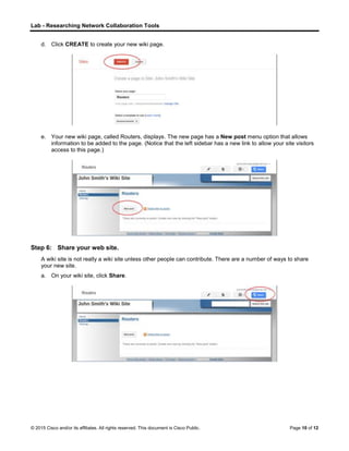 Lab - Researching Network Collaboration Tools
© 2015 Cisco and/or its affiliates. All rights reserved. This document is Cisco Public. Page 10 of 12
d. Click CREATE to create your new wiki page.
e. Your new wiki page, called Routers, displays. The new page has a New post menu option that allows
information to be added to the page. (Notice that the left sidebar has a new link to allow your site visitors
access to this page.)
Step 6: Share your web site.
A wiki site is not really a wiki site unless other people can contribute. There are a number of ways to share
your new site.
a. On your wiki site, click Share.
 