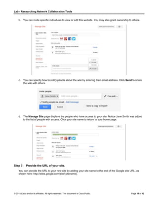 Lab - Researching Network Collaboration Tools
© 2015 Cisco and/or its affiliates. All rights reserved. This document is Cisco Public. Page 11 of 12
b. You can invite specific individuals to view or edit this website. You may also grant ownership to others.
c. You can specify how to notify people about the wiki by entering their email address. Click Send to share
the wiki with others.
d. The Manage Site page displays the people who have access to your site. Notice Jane Smith was added
to the list of people with access. Click your site name to return to your home page.
Step 7: Provide the URL of your site.
You can provide the URL to your new site by adding your site name to the end of the Google site URL, as
shown here: http://sites.google.com/site/(sitename).
 
