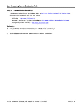 Lab - Researching Network Collaboration Tools
© 2015 Cisco and/or its affiliates. All rights reserved. This document is Cisco Public. Page 12 of 12
Step 8: Find additional information.
You can find a quick overview of how a wiki works at http://www.youtube.com/watch?v=-dnL00TdmLY.
Other examples of wikis and their web sites include:
 Wikipedia — http://www.wikipedia.org/
 Atlassian Confluence (a popular business wiki) — http://www.atlassian.com/software/confluence/
 Wikispaces (another free wiki) — http://www.wikispaces.com/
Reflection
1. Can you think of other collaboration tools used in the business world today?
2. What collaboration tools do you see as useful to a network administrator?
 
