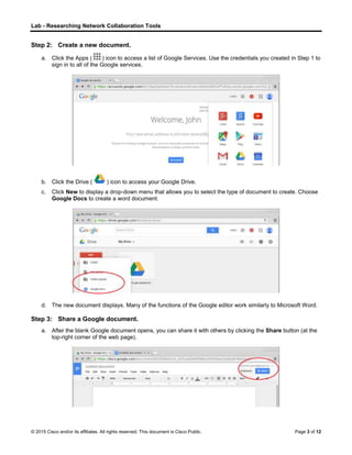 Lab - Researching Network Collaboration Tools
© 2015 Cisco and/or its affiliates. All rights reserved. This document is Cisco Public. Page 3 of 12
Step 2: Create a new document.
a. Click the Apps ( ) icon to access a list of Google Services. Use the credentials you created in Step 1 to
sign in to all of the Google services.
b. Click the Drive ( ) icon to access your Google Drive.
c. Click New to display a drop-down menu that allows you to select the type of document to create. Choose
Google Docs to create a word document.
d. The new document displays. Many of the functions of the Google editor work similarly to Microsoft Word.
Step 3: Share a Google document.
a. After the blank Google document opens, you can share it with others by clicking the Share button (at the
top-right corner of the web page).
 