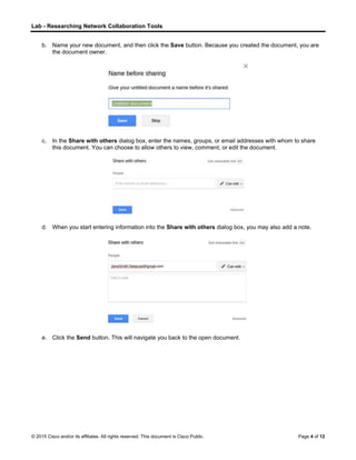 Lab - Researching Network Collaboration Tools
© 2015 Cisco and/or its affiliates. All rights reserved. This document is Cisco Public. Page 4 of 12
b. Name your new document, and then click the Save button. Because you created the document, you are
the document owner.
c. In the Share with others dialog box, enter the names, groups, or email addresses with whom to share
this document. You can choose to allow others to view, comment, or edit the document.
d. When you start entering information into the Share with others dialog box, you may also add a note.
e. Click the Send button. This will navigate you back to the open document.
 