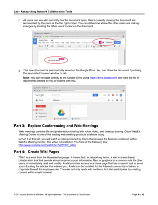 Lab - Researching Network Collaboration Tools
© 2015 Cisco and/or its affiliates. All rights reserved. This document is Cisco Public. Page 5 of 12
f. All users can see who currently has the document open. Users currently viewing the document are
represented by the icons at the top right corner. You can determine where the other users are making
changes by locating the other users’ cursors in the document.
g. This new document is automatically saved on the Google Drive. You can close the document by closing
the associated browser window or tab.
Note: You can navigate directly to the Google Drive using https://drive.google.com and view the list of
documents created by you or shared with you.
Part 3: Explore Conferencing and Web Meetings
Web meetings combine file and presentation sharing with voice, video, and desktop sharing. Cisco WebEx
Meeting Center is one of the leading web meeting products available today.
In Part 3 of this lab, you will watch a video produced by Cisco that reviews the features contained within
WebEx Meeting Center. The video is located on YouTube at the following link:
http://www.youtube.com/watch?v=fyaWHEF_aWg
Part 4: Create Wiki Pages
“Wiki” is a word from the Hawaiian language. It means fast. In networking terms, a wiki is a web-based
collaboration tool that permits almost anyone to post information, files, or graphics to a common site for other
users to immediately read and modify. A wiki provides access to a home page that has a search tool to assist
you in locating the articles that interest you. A wiki can be installed for the Internet community or behind a
corporate firewall for employee use. The user not only reads wiki contents, but also participates by creating
content within a web browser.
 