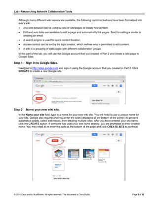 Lab - Researching Network Collaboration Tools
© 2015 Cisco and/or its affiliates. All rights reserved. This document is Cisco Public. Page 6 of 12
Although many different wiki servers are available, the following common features have been formalized into
every wiki:
 Any web browser can be used to view or edit pages or create new content.
 Edit and auto links are available to edit a page and automatically link pages. Text formatting is similar to
creating an email.
 A search engine is used for quick content location.
 Access control can be set by the topic creator, which defines who is permitted to edit content.
 A wiki is a grouping of web pages with different collaboration groups.
In this part of the lab, you will use the Google account that you created in Part 2 and create a wiki page in
Google Sites.
Step 1: Sign in to Google Sites.
Navigate to http://sites.google.com and sign in using the Google account that you created in Part 2. Click
CREATE to create a new Google site.
Step 2: Name your new wiki site.
In the Name your site field, type in a name for your new wiki site. You will need to use a unique name for
your site. Google also requires that you enter the code (displayed at the bottom of the screen) to prevent
automated scripts, called web robots, from creating multiple sites. After you have entered your site name,
click the CREATE button. If someone has used your site name already, you are prompted to enter another
name. You may need to re-enter the code at the bottom of the page and click CREATE SITE to continue.
 