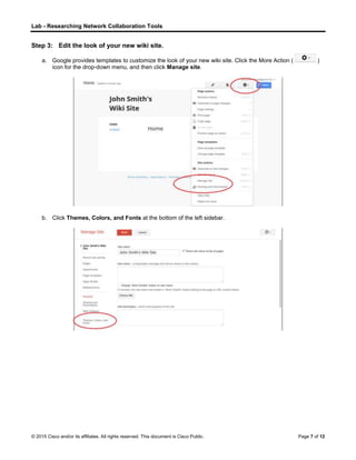 Lab - Researching Network Collaboration Tools
© 2015 Cisco and/or its affiliates. All rights reserved. This document is Cisco Public. Page 7 of 12
Step 3: Edit the look of your new wiki site.
a. Google provides templates to customize the look of your new wiki site. Click the More Action ( )
icon for the drop-down menu, and then click Manage site.
b. Click Themes, Colors, and Fonts at the bottom of the left sidebar.
 