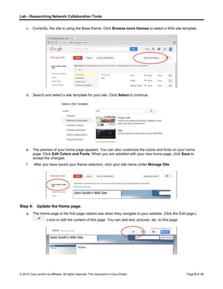 Lab - Researching Network Collaboration Tools
© 2015 Cisco and/or its affiliates. All rights reserved. This document is Cisco Public. Page 8 of 12
c. Currently, the site is using the Base theme. Click Browse more themes to select a Wiki site template.
d. Search and select a wiki template for your site. Click Select to continue.
e. The preview of your home page appears. You can also customize the colors and fonts on your home
page. Click Edit Colors and Fonts. When you are satisfied with your new home page, click Save to
accept the changes.
f. After you have saved your theme selection, click your site name under Manage Site.
Step 4: Update the Home page.
a. The Home page is the first page visitors see when they navigate to your website. Click the Edit page (
) icon to edit the content of this page. You can add text, pictures, etc. to this page.
 