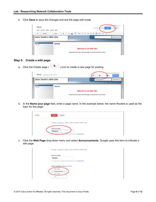 Lab - Researching Network Collaboration Tools
© 2015 Cisco and/or its affiliates. All rights reserved. This document is Cisco Public. Page 9 of 12
b. Click Save to save the changes and exit the page edit mode.
Step 5: Create a wiki page.
a. Click the Create page ( ) icon to create a new page for posting.
b. In the Name your page field, enter a page name. In the example below, the name Routers is used as the
topic for this page.
c. Click the Web Page drop-down menu and select Announcements. Google uses this term to indicate a
wiki page.
 