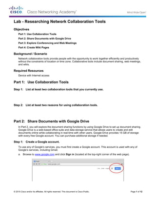 © 2015 Cisco and/or its affiliates. All rights reserved. This document is Cisco Public. Page 1 of 12
Lab - Researching Network Collaboration Tools
Objectives
Part 1: Use Collaboration Tools
Part 2: Share Documents with Google Drive
Part 3: Explore Conferencing and Web Meetings
Part 4: Create Wiki Pages
Background / Scenario
Network collaboration tools provide people with the opportunity to work together efficiently and productively
without the constraints of location or time zone. Collaborative tools include document sharing, web meetings,
and wikis.
Required Resources
Device with Internet access
Part 1: Use Collaboration Tools
Step 1: List at least two collaboration tools that you currently use.
Step 2: List at least two reasons for using collaboration tools.
Part 2: Share Documents with Google Drive
In Part 2, you will explore the document sharing functions by using Google Drive to set up document sharing.
Google Drive is a web-based office suite and data storage service that allows users to create and edit
documents online while collaborating in real-time with other users. Google Drive provides 15 GB of storage
with every free Google account. You can purchase additional storage if needed.
Step 1: Create a Google account.
To use any of Google’s services, you must first create a Google account. This account is used with any of
Google’s services, including Gmail.
a. Browse to www.google.com and click Sign in (located at the top-right corner of the web page).
 