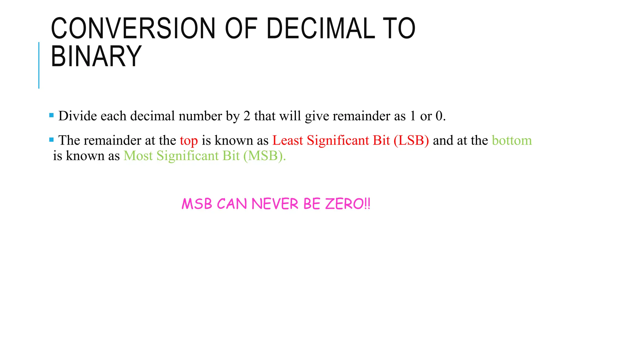 CONVERSION OF DECIMAL TO
BINARY
 Divide each decimal number by 2 that will give remainder as 1 or 0.
 The remainder at the top is known as Least Significant Bit (LSB) and at the bottom
is known as Most Significant Bit (MSB).
MSB CAN NEVER BE ZERO!!
 