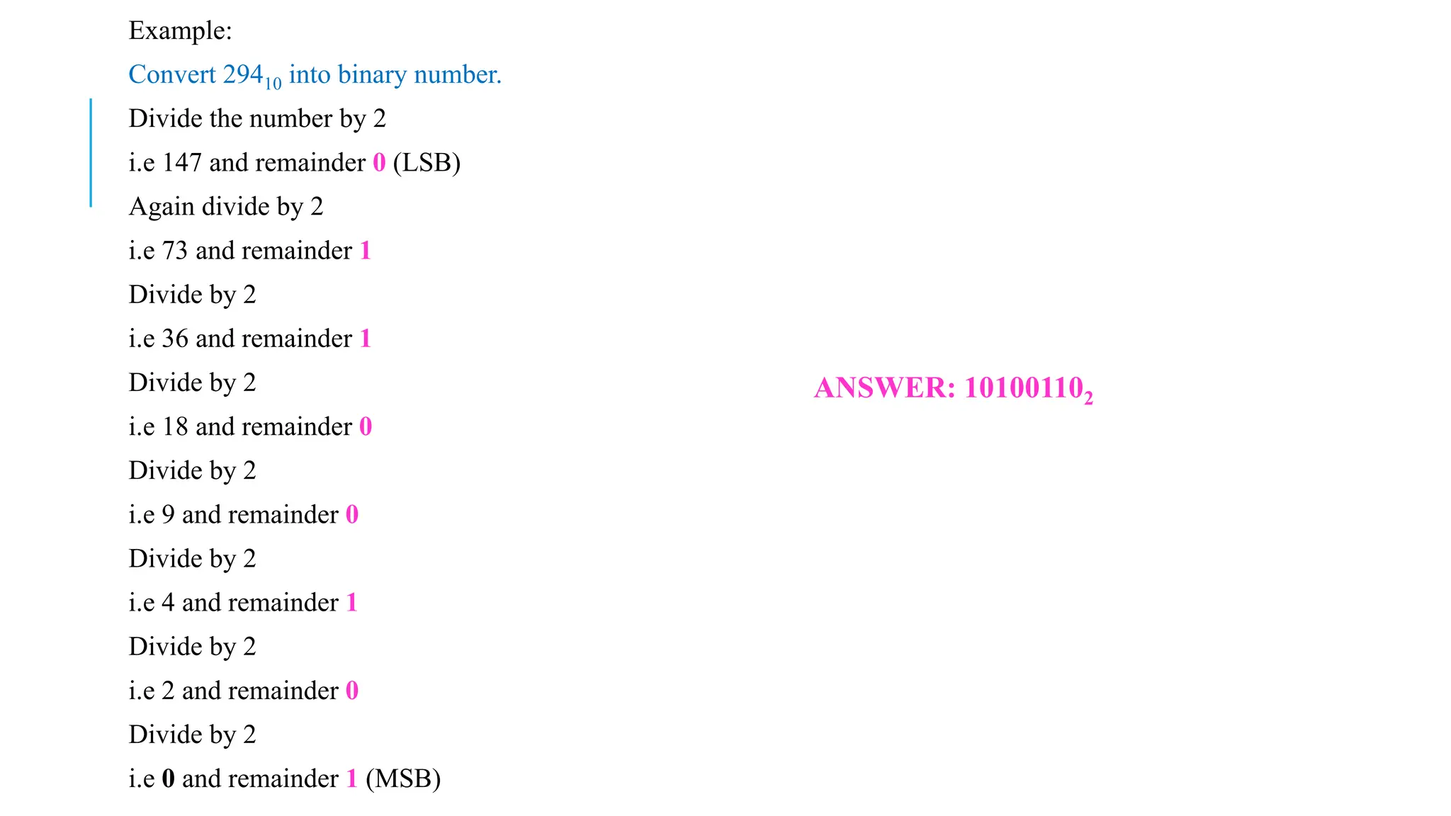 Example:
Convert 29410 into binary number.
Divide the number by 2
i.e 147 and remainder 0 (LSB)
Again divide by 2
i.e 73 and remainder 1
Divide by 2
i.e 36 and remainder 1
Divide by 2
i.e 18 and remainder 0
Divide by 2
i.e 9 and remainder 0
Divide by 2
i.e 4 and remainder 1
Divide by 2
i.e 2 and remainder 0
Divide by 2
i.e 0 and remainder 1 (MSB)
ANSWER: 101001102
 