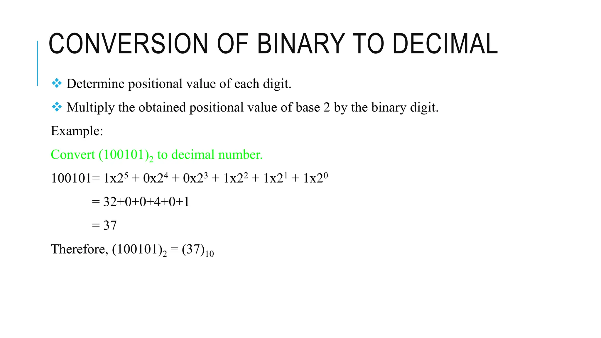CONVERSION OF BINARY TO DECIMAL
 Determine positional value of each digit.
 Multiply the obtained positional value of base 2 by the binary digit.
Example:
Convert (100101)2 to decimal number.
100101= 1x25 + 0x24 + 0x23 + 1x22 + 1x21 + 1x20
= 32+0+0+4+0+1
= 37
Therefore, (100101)2 = (37)10
 
