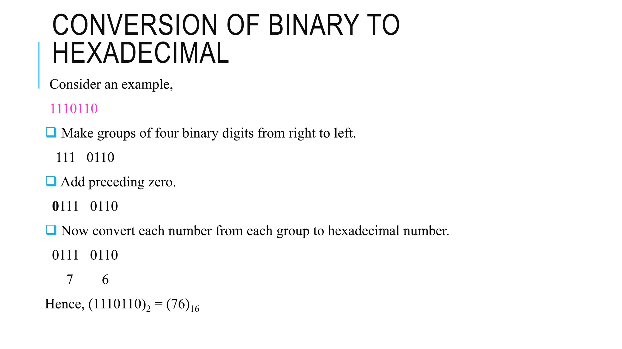 CONVERSION OF BINARY TO
HEXADECIMAL
Consider an example,
1110110
 Make groups of four binary digits from right to left.
111 0110
 Add preceding zero.
0111 0110
 Now convert each number from each group to hexadecimal number.
0111 0110
7 6
Hence, (1110110)2 = (76)16
 