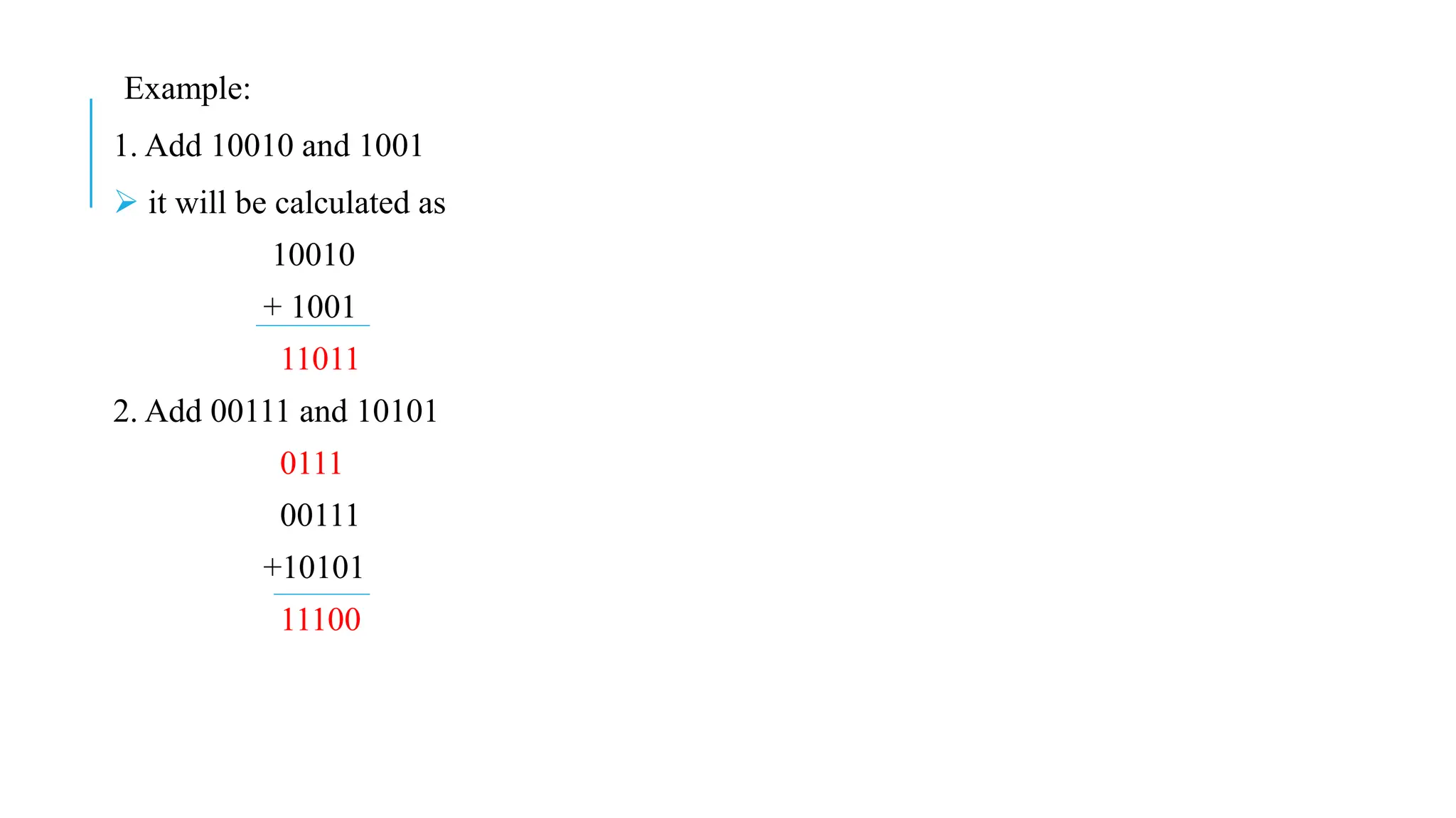 Example:
1. Add 10010 and 1001
 it will be calculated as
10010
+ 1001
11011
2. Add 00111 and 10101
0111
00111
+10101
11100
 