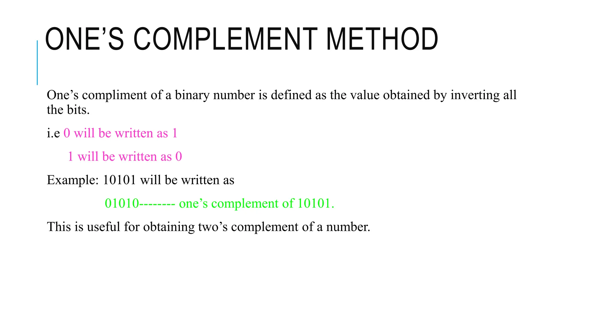 ONE’S COMPLEMENT METHOD
One’s compliment of a binary number is defined as the value obtained by inverting all
the bits.
i.e 0 will be written as 1
1 will be written as 0
Example: 10101 will be written as
01010-------- one’s complement of 10101.
This is useful for obtaining two’s complement of a number.
 