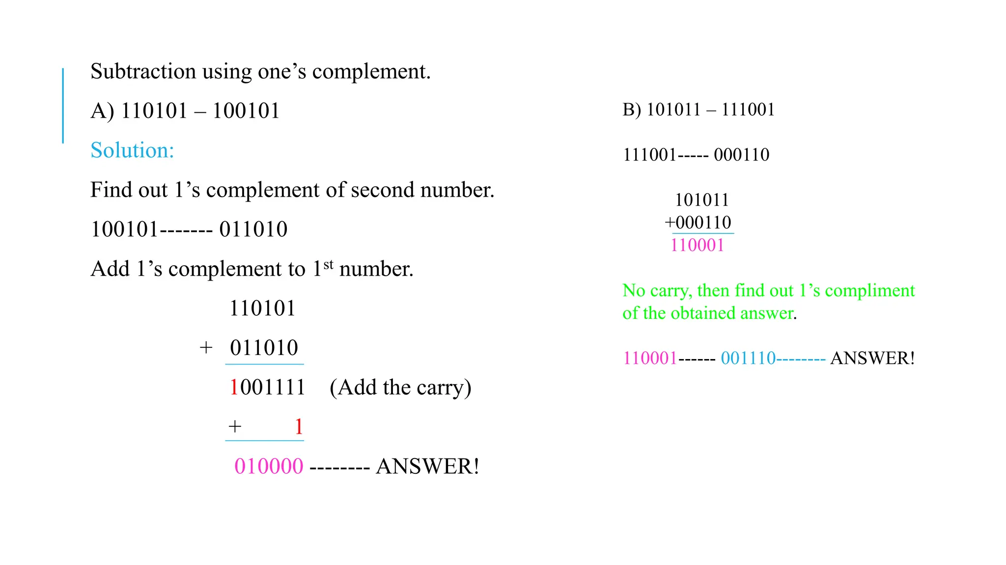 Subtraction using one’s complement.
A) 110101 – 100101
Solution:
Find out 1’s complement of second number.
100101------- 011010
Add 1’s complement to 1st number.
110101
+ 011010
1001111 (Add the carry)
+ 1
010000 -------- ANSWER!
B) 101011 – 111001
111001----- 000110
101011
+000110
110001
No carry, then find out 1’s compliment
of the obtained answer.
110001------ 001110-------- ANSWER!
 
