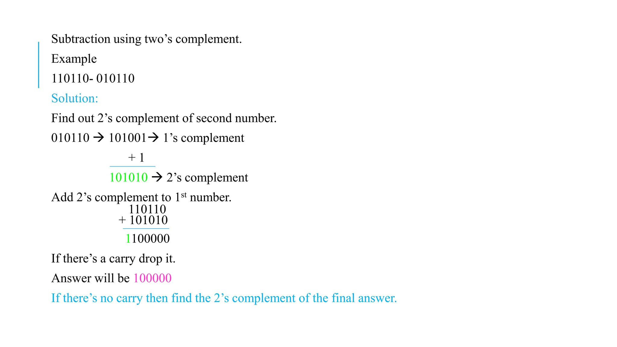 Subtraction using two’s complement.
Example
110110- 010110
Solution:
Find out 2’s complement of second number.
010110  101001 1’s complement
+ 1
101010  2’s complement
Add 2’s complement to 1st number.
110110
+ 101010
1100000
If there’s a carry drop it.
Answer will be 100000
If there’s no carry then find the 2’s complement of the final answer.
 