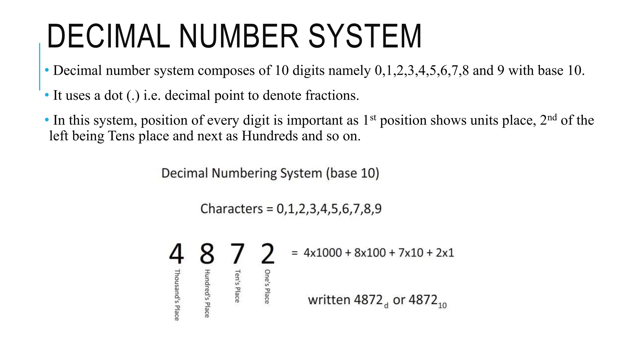 DECIMAL NUMBER SYSTEM
• Decimal number system composes of 10 digits namely 0,1,2,3,4,5,6,7,8 and 9 with base 10.
• It uses a dot (.) i.e. decimal point to denote fractions.
• In this system, position of every digit is important as 1st position shows units place, 2nd of the
left being Tens place and next as Hundreds and so on.
 