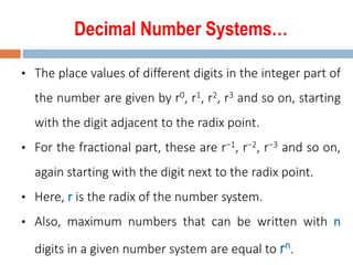 Decimal Number Systems…
• The place values of different digits in the integer part of
the number are given by r0, r1, r2, r3 and so on, starting
with the digit adjacent to the radix point.
• For the fractional part, these are r−1, r−2, r−3 and so on,
again starting with the digit next to the radix point.
• Here, r is the radix of the number system.
• Also, maximum numbers that can be written with n
digits in a given number system are equal to rn.
 