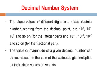 Decimal Number System
• The place values of different digits in a mixed decimal
number, starting from the decimal point, are 100, 101,
102 and so on (for the integer part) and 10−1, 10−2, 10−3
and so on (for the fractional part).
• The value or magnitude of a given decimal number can
be expressed as the sum of the various digits multiplied
by their place values or weights.
 
