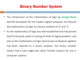 Binary Number System
• The introduction of the mathematics of logic by George Boole
laid the foundation for the modern digital computer. He reduced
the mathematics of logic to a binary notation of ‘0’ and ‘1’.
• As the mathematics of logic was well established and had proved
itself to be quite useful in solving all kinds of logical problem, and
also as the mathematics of logic (also known as Boolean algebra)
had been reduced to a binary notation, the binary number
system had a clear edge over other number systems for use in
computer systems.
 