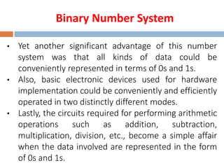 Binary Number System
• Yet another significant advantage of this number
system was that all kinds of data could be
conveniently represented in terms of 0s and 1s.
• Also, basic electronic devices used for hardware
implementation could be conveniently and efficiently
operated in two distinctly different modes.
• Lastly, the circuits required for performing arithmetic
operations such as addition, subtraction,
multiplication, division, etc., become a simple affair
when the data involved are represented in the form
of 0s and 1s.
 