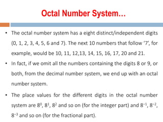 Octal Number System…
• The octal number system has a eight distinct/independent digits
(0, 1, 2, 3, 4, 5, 6 and 7). The next 10 numbers that follow ‘7’, for
example, would be 10, 11, 12,13, 14, 15, 16, 17, 20 and 21.
• In fact, if we omit all the numbers containing the digits 8 or 9, or
both, from the decimal number system, we end up with an octal
number system.
• The place values for the different digits in the octal number
system are 80, 81, 82 and so on (for the integer part) and 8−1, 8−2,
8−3 and so on (for the fractional part).
 