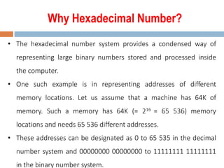 Why Hexadecimal Number?
• The hexadecimal number system provides a condensed way of
representing large binary numbers stored and processed inside
the computer.
• One such example is in representing addresses of different
memory locations. Let us assume that a machine has 64K of
memory. Such a memory has 64K (= 216 = 65 536) memory
locations and needs 65 536 different addresses.
• These addresses can be designated as 0 to 65 535 in the decimal
number system and 00000000 00000000 to 11111111 11111111
in the binary number system.
 