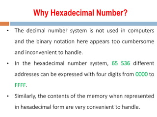 Why Hexadecimal Number?
• The decimal number system is not used in computers
and the binary notation here appears too cumbersome
and inconvenient to handle.
• In the hexadecimal number system, 65 536 different
addresses can be expressed with four digits from 0000 to
FFFF.
• Similarly, the contents of the memory when represented
in hexadecimal form are very convenient to handle.
 